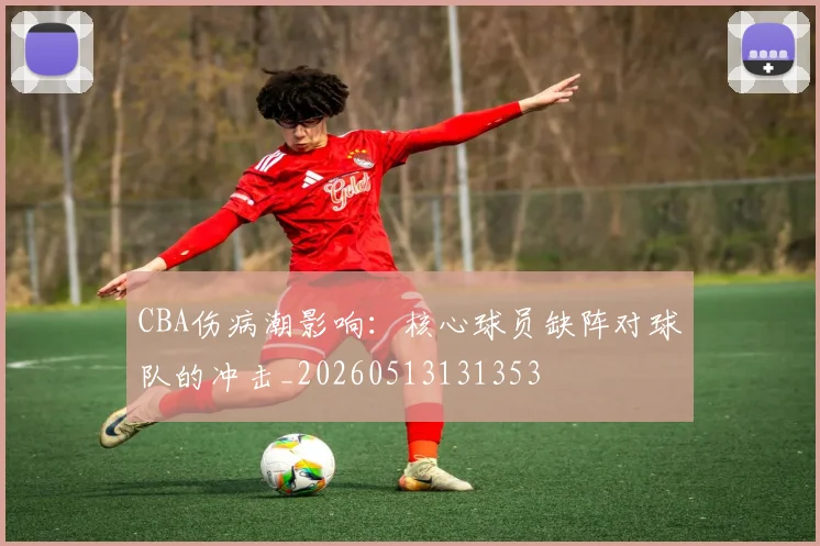 CBA伤病潮影响：核心球员缺阵对球队的冲击_20260513131353