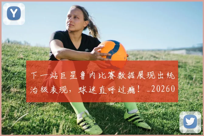 下一站巨星鲁内比赛数据展现出统治级表现，球迷直呼过瘾！_20260702174122