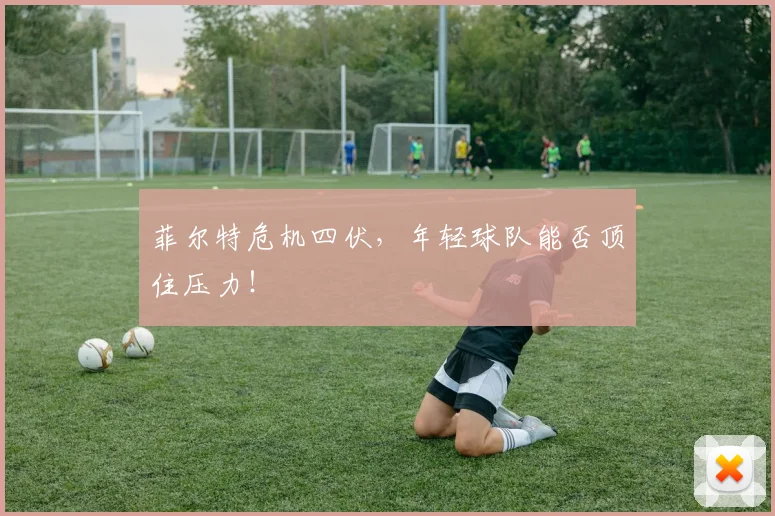 菲尔特危机四伏，年轻球队能否顶住压力！