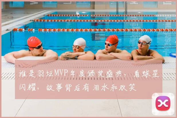 谁是羽坛MVP年度颁奖盛典，看球星闪耀，故事背后有泪水和欢笑