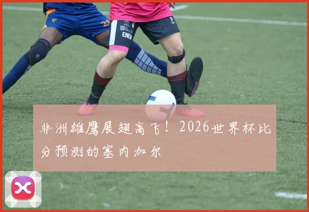 非洲雄鹰展翅高飞！2026世界杯比分预测的塞内加尔