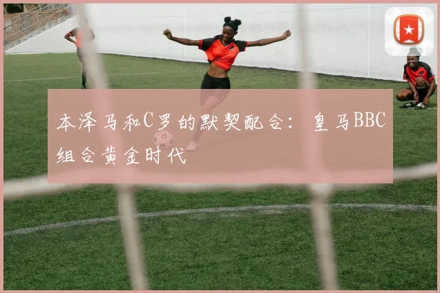 本泽马和C罗的默契配合：皇马BBC组合黄金时代